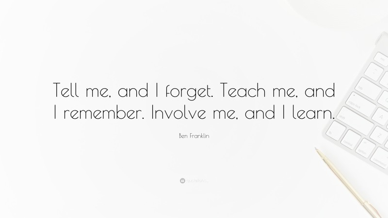 Ben Franklin Quote: “Tell me, and I forget. Teach me, and I remember. Involve me, and I learn.”