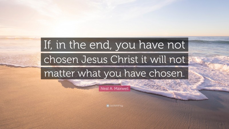 Neal A. Maxwell Quote: “If, in the end, you have not chosen Jesus Christ it will not matter what you have chosen.”