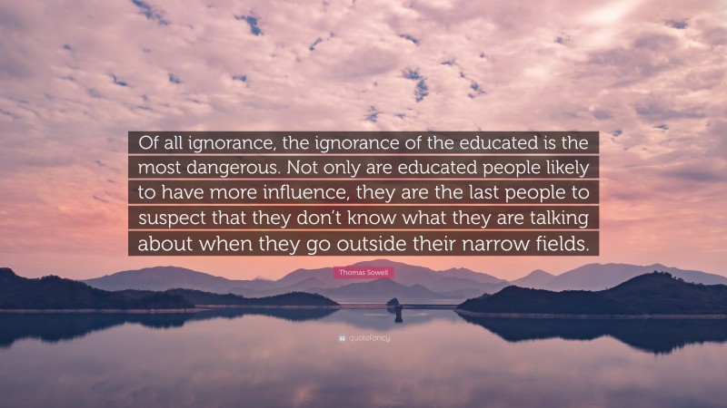 Thomas Sowell Quote: “Of all ignorance, the ignorance of the educated is the most dangerous. Not only are educated people likely to have more influence, they are the last people to suspect that they don’t know what they are talking about when they go outside their narrow fields.”