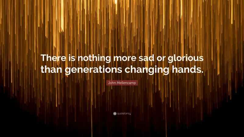 John Mellencamp Quote: “There is nothing more sad or glorious than generations changing hands.”
