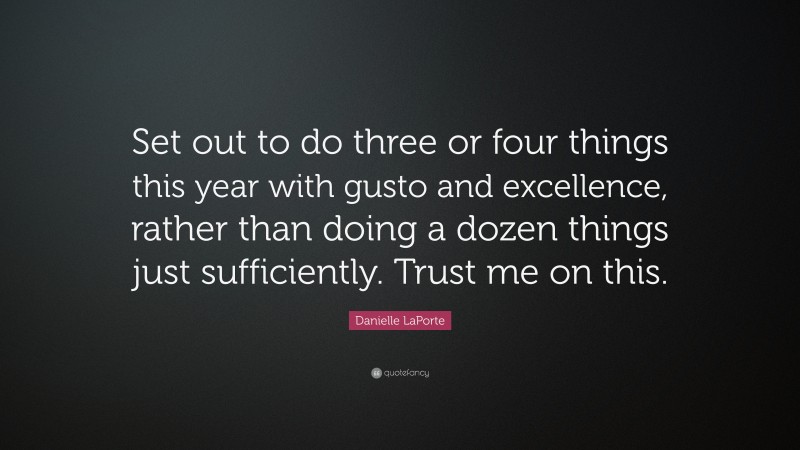Danielle LaPorte Quote: “Set out to do three or four things this year with gusto and excellence, rather than doing a dozen things just sufficiently. Trust me on this.”