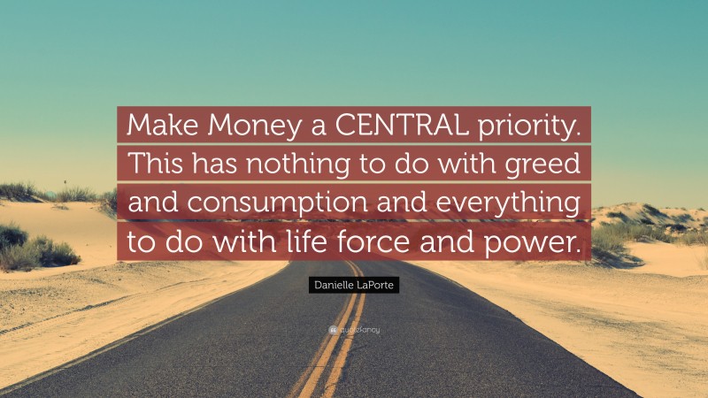Danielle LaPorte Quote: “Make Money a CENTRAL priority. This has nothing to do with greed and consumption and everything to do with life force and power.”