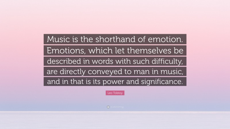 Leo Tolstoy Quote: “Music is the shorthand of emotion. Emotions, which let themselves be described in words with such difficulty, are directly conveyed to man in music, and in that is its power and significance.”