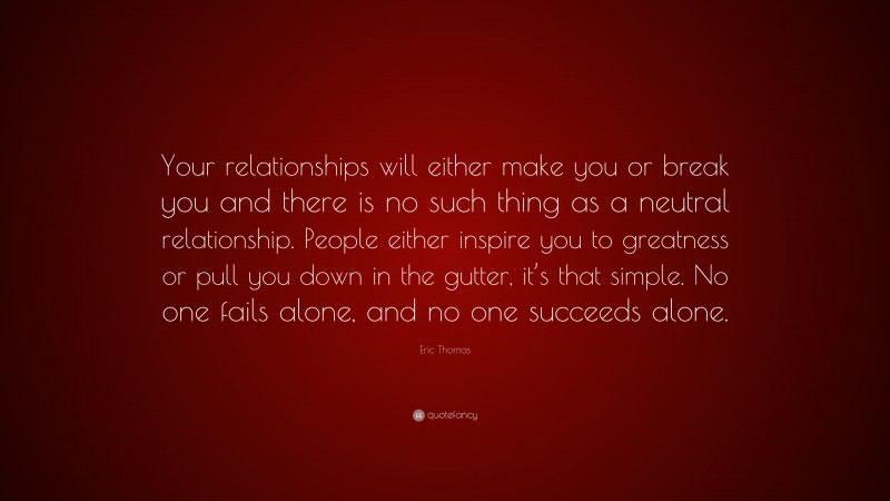Eric Thomas Quote: “Your relationships will either make you or break you and there is no such thing as a neutral relationship. People either inspire you to greatness or pull you down in the gutter, it’s that simple. No one fails alone, and no one succeeds alone.”