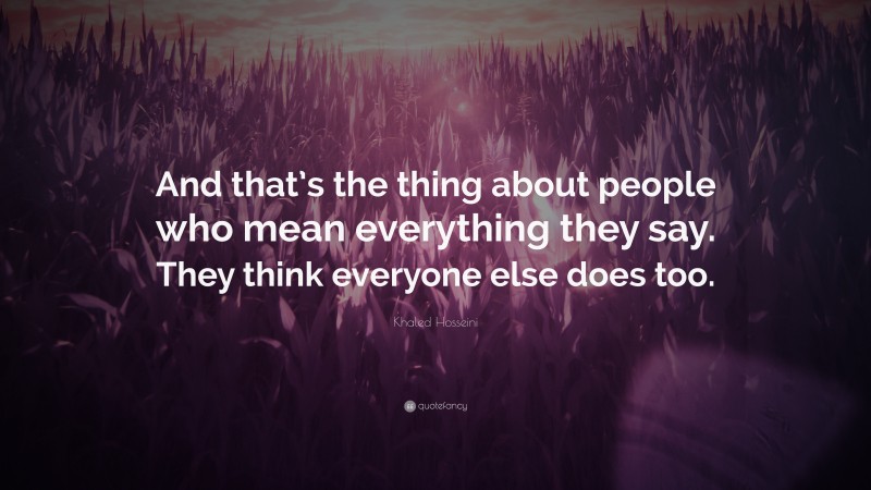 Khaled Hosseini Quote: “And that’s the thing about people who mean everything they say. They think everyone else does too.”