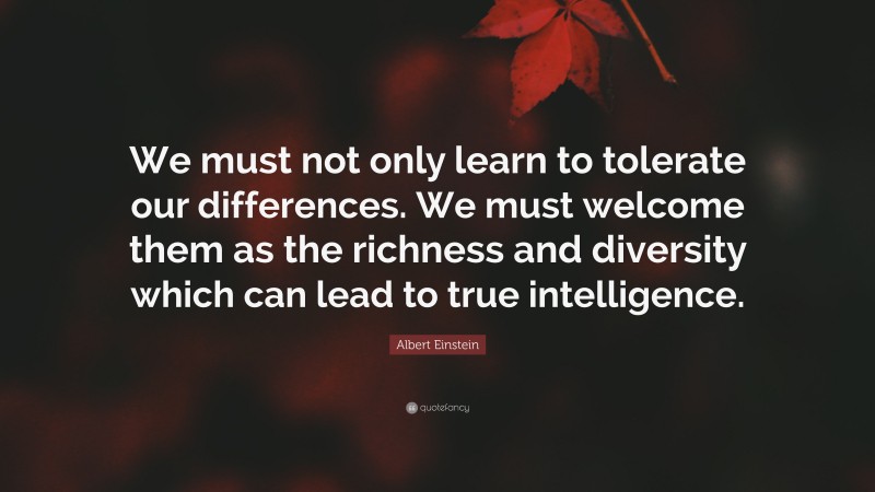 Albert Einstein Quote: “We must not only learn to tolerate our differences. We must welcome them as the richness and diversity which can lead to true intelligence.”