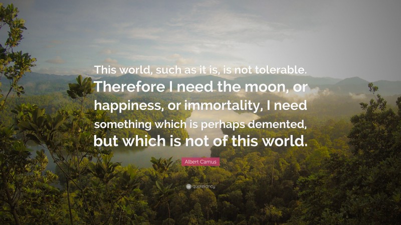 Albert Camus Quote: “This world, such as it is, is not tolerable. Therefore I need the moon, or happiness, or immortality, I need something which is perhaps demented, but which is not of this world.”
