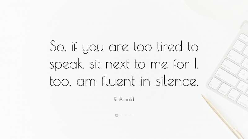 R. Arnold Quote: “So, if you are too tired to speak, sit next to me for I, too, am fluent in silence.”