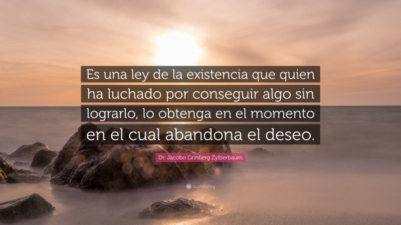 Dr. Jacobo Grinberg Zylberbaum Quote: “Es una ley de la existencia que quien ha luchado por conseguir algo sin lograrlo, lo obtenga en el momento en el cual abandona el deseo.”