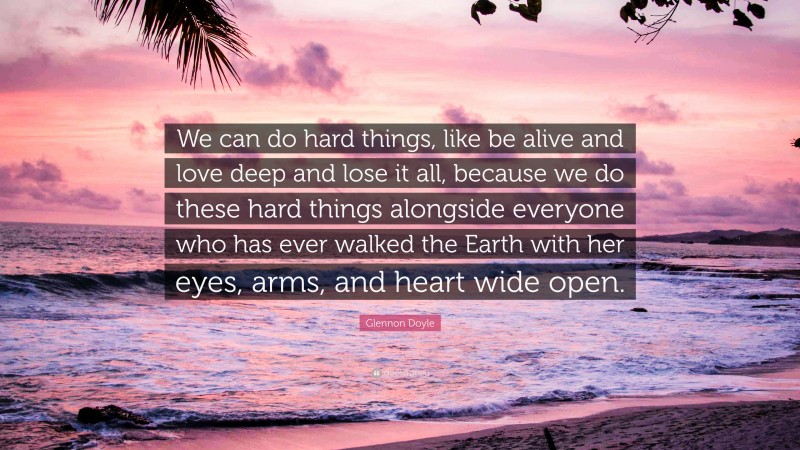 Glennon Doyle Quote: “We can do hard things, like be alive and love deep and lose it all, because we do these hard things alongside everyone who has ever walked the Earth with her eyes, arms, and heart wide open.”