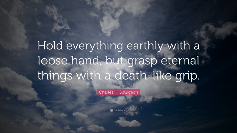 Charles H. Spurgeon Quote: “Hold everything earthly with a loose hand, but grasp eternal things with a death-like grip.”