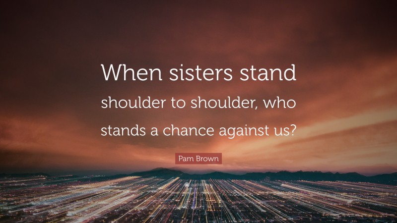 Pam Brown Quote: “When sisters stand shoulder to shoulder, who stands a chance against us?”