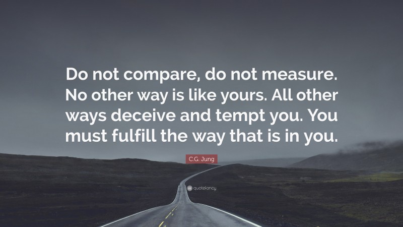 C.G. Jung Quote: “Do not compare, do not measure. No other way is like yours. All other ways deceive and tempt you. You must fulfill the way that is in you.”