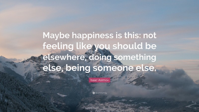Isaac Asimov Quote: “Maybe happiness is this: not feeling like you should be elsewhere, doing something else, being someone else.”