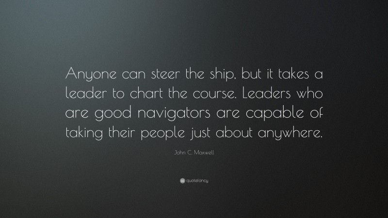 John C. Maxwell Quote: “Anyone can steer the ship, but it takes a leader to chart the course. Leaders who are good navigators are capable of taking their people just about anywhere.”
