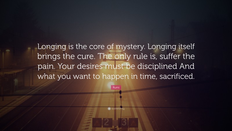 Rumi Quote: “Longing is the core of mystery. Longing itself brings the cure. The only rule is, suffer the pain. Your desires must be disciplined And what you want to happen in time, sacrificed.”