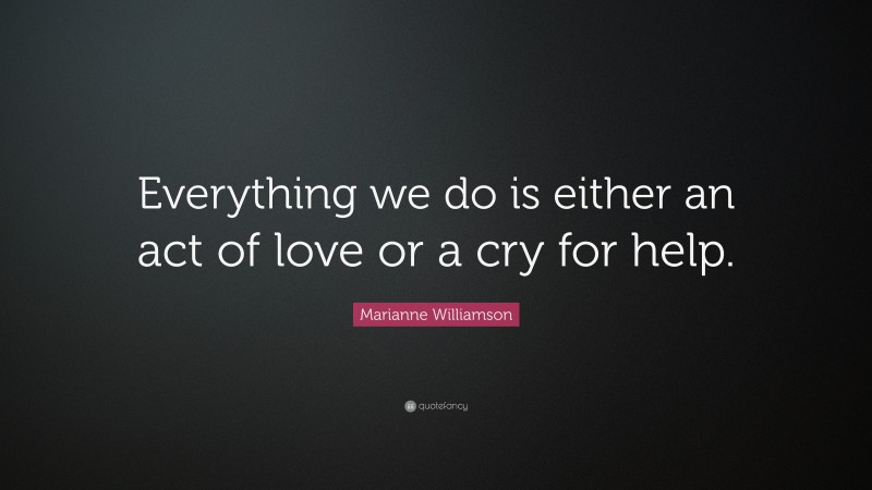 Marianne Williamson Quote: “Everything we do is either an act of love or a cry for help.”