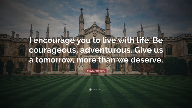 Maya Angelou Quote: “I encourage you to live with life. Be courageous, adventurous. Give us a tomorrow, more than we deserve.”