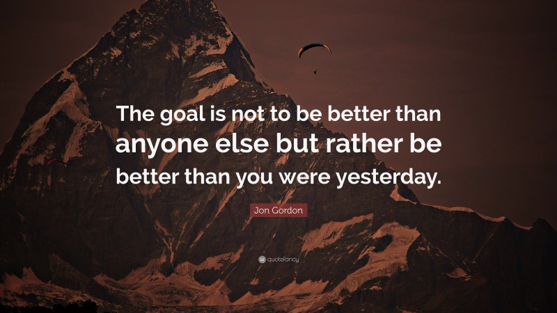 Jon Gordon Quote: “The goal is not to be better than anyone else but rather be better than you were yesterday.”