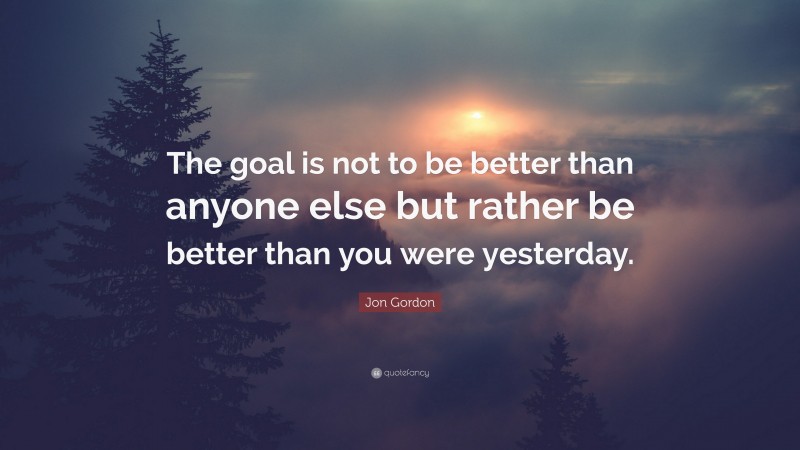 Jon Gordon Quote: “The goal is not to be better than anyone else but rather be better than you were yesterday.”