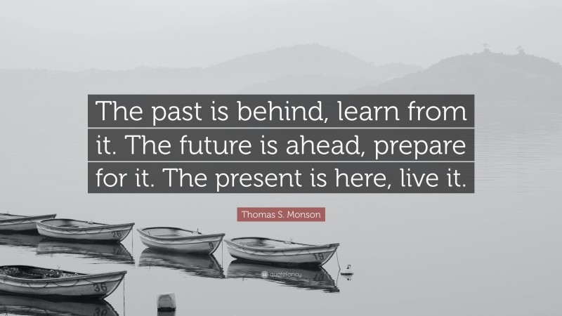 Thomas S. Monson Quote: “The past is behind, learn from it. The future is ahead, prepare for it. The present is here, live it.”