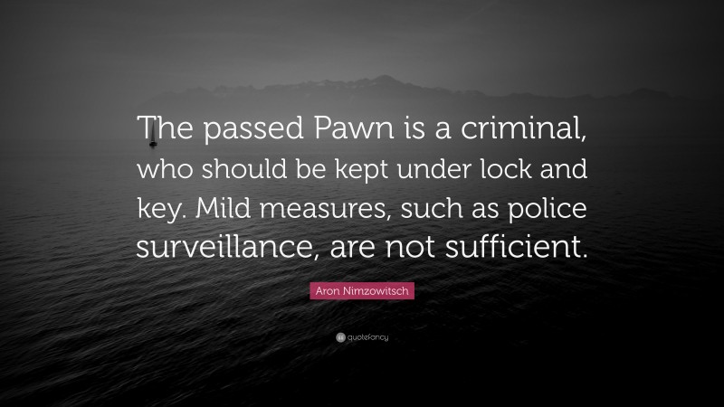 Aron Nimzowitsch Quote: “The passed Pawn is a criminal, who should be kept under lock and key. Mild measures, such as police surveillance, are not sufficient.”
