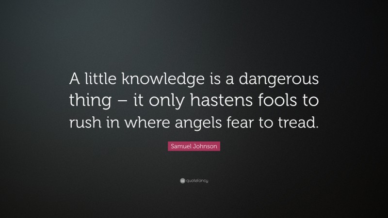 Samuel Johnson Quote: “A little knowledge is a dangerous thing – it only hastens fools to rush in where angels fear to tread.”