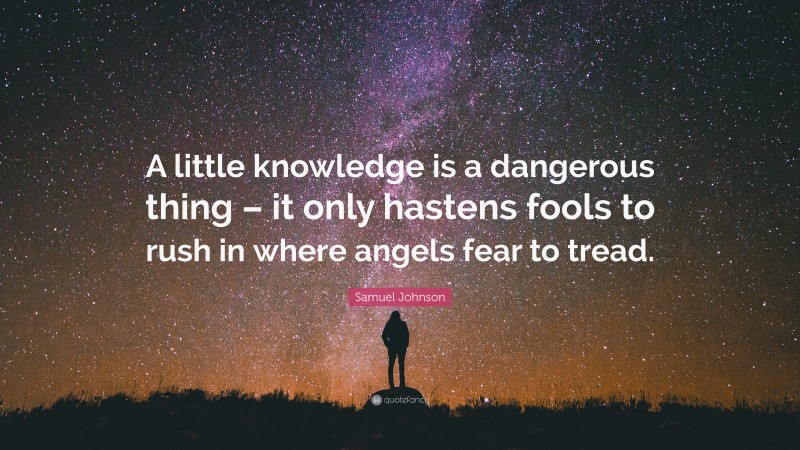Samuel Johnson Quote: “A little knowledge is a dangerous thing – it only hastens fools to rush in where angels fear to tread.”