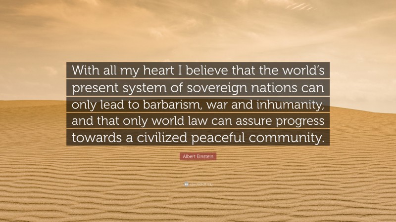 Albert Einstein Quote: “With all my heart I believe that the world’s present system of sovereign nations can only lead to barbarism, war and inhumanity, and that only world law can assure progress towards a civilized peaceful community.”
