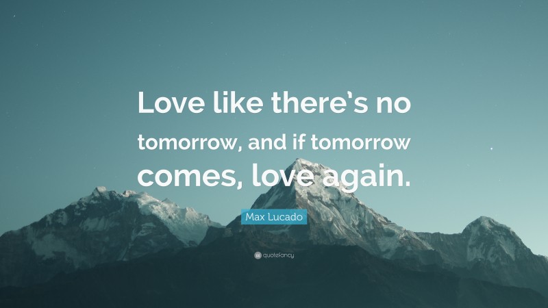 Max Lucado Quote: “Love like there’s no tomorrow, and if tomorrow comes, love again.”