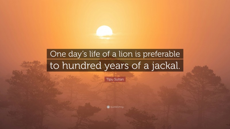 Tipu Sultan Quote: “One day’s life of a lion is preferable to hundred years of a jackal.”