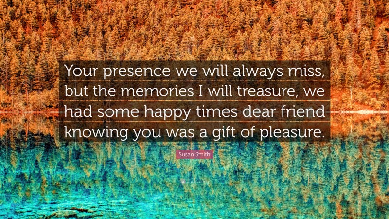 Susan Smith Quote: “Your presence we will always miss, but the memories I will treasure, we had some happy times dear friend knowing you was a gift of pleasure.”