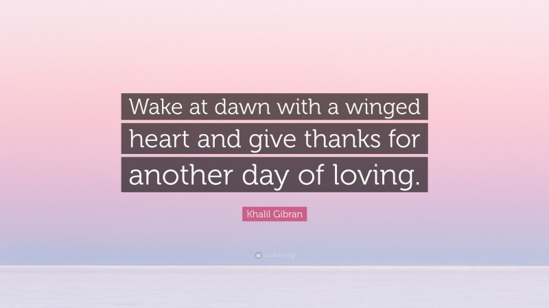 Khalil Gibran Quote: “Wake at dawn with a winged heart and give thanks for another day of loving.”