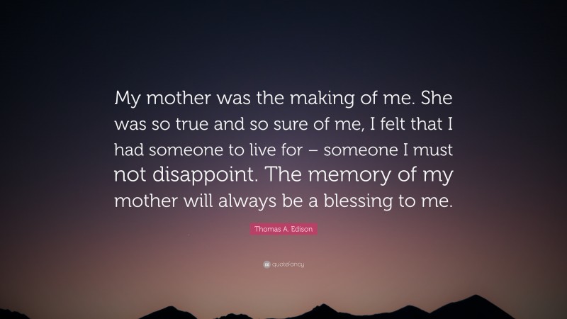 Thomas A. Edison Quote: “My mother was the making of me. She was so true and so sure of me, I felt that I had someone to live for – someone I must not disappoint. The memory of my mother will always be a blessing to me.”