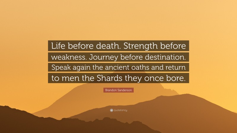 Brandon Sanderson Quote: “Life before death. Strength before weakness. Journey before destination. Speak again the ancient oaths and return to men the Shards they once bore.”