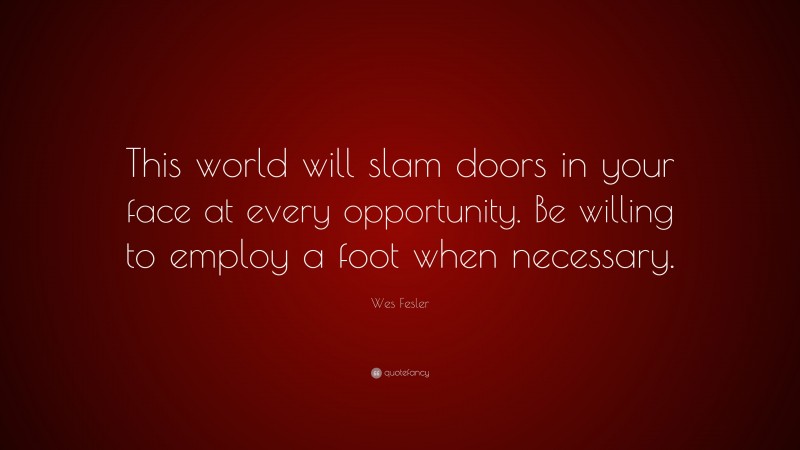 Wes Fesler Quote: “This world will slam doors in your face at every opportunity. Be willing to employ a foot when necessary.”