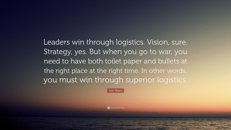 Tom Peters Quote: “Leaders win through logistics. Vision, sure. Strategy, yes. But when you go to war, you need to have both toilet paper and bullets at the right place at the right time. In other words, you must win through superior logistics.”