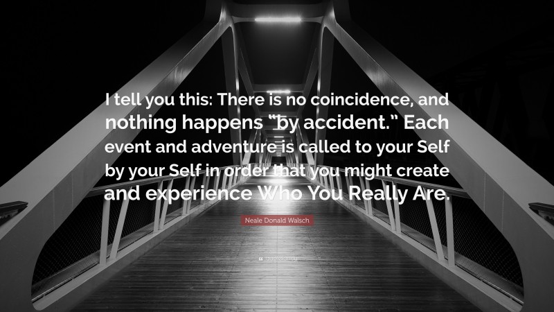 Neale Donald Walsch Quote: “I tell you this: There is no coincidence, and nothing happens “by accident.” Each event and adventure is called to your Self by your Self in order that you might create and experience Who You Really Are.”