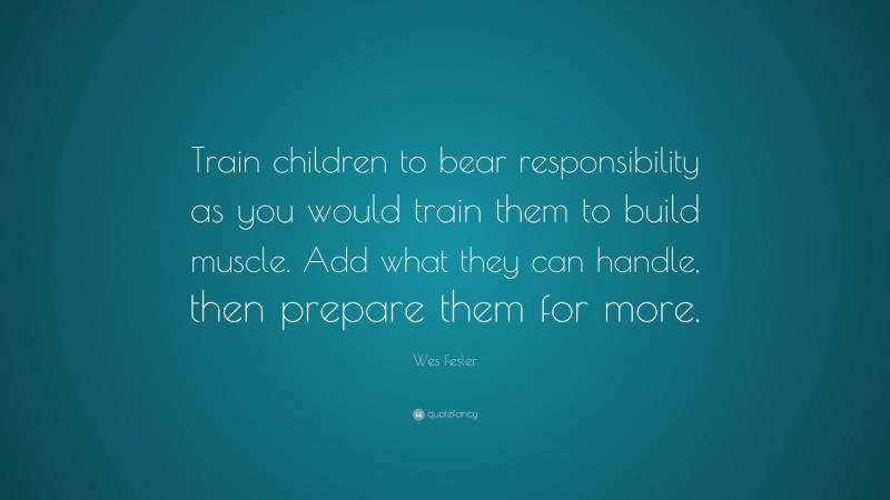 Wes Fesler Quote: “Train children to bear responsibility as you would train them to build muscle. Add what they can handle, then prepare them for more.”