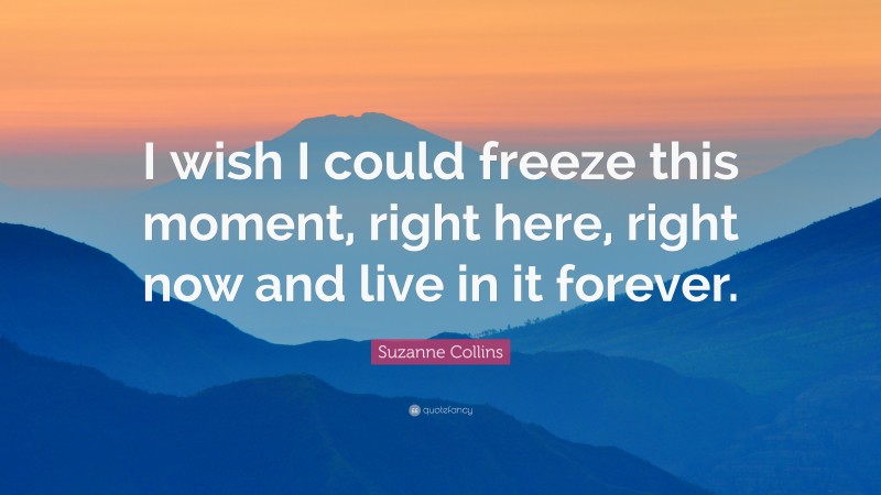 Suzanne Collins Quote: “I wish I could freeze this moment, right here, right now and live in it forever.”