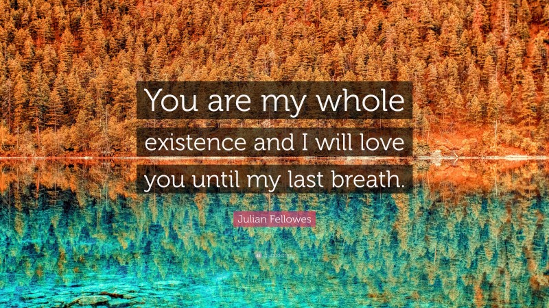 Julian Fellowes Quote: “You are my whole existence and I will love you until my last breath.”