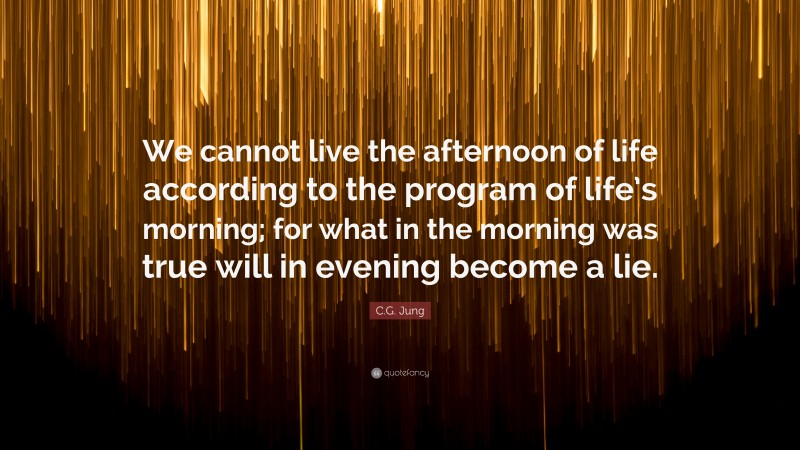 C.G. Jung Quote: “We cannot live the afternoon of life according to the program of life’s morning; for what in the morning was true will in evening become a lie.”