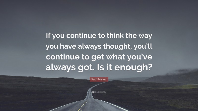 Paul Meyer Quote: “If you continue to think the way you have always thought, you’ll continue to get what you’ve always got. Is it enough?”