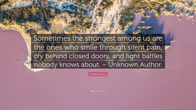 Aleatha Romig Quote: “Sometimes the strongest among us are the ones who smile through silent pain, cry behind closed doors, and fight battles nobody knows about. – Unknown Author.”