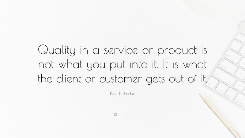 Peter F. Drucker Quote: “Quality in a service or product is not what you put into it. It is what the client or customer gets out of it.”