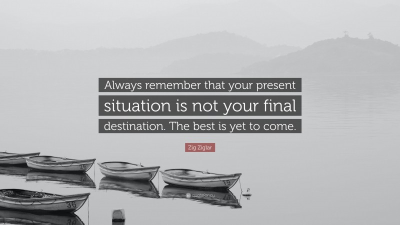 Zig Ziglar Quote: “Always remember that your present situation is not your final destination. The best is yet to come.”