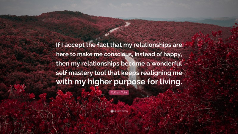 Eckhart Tolle Quote: “If I accept the fact that my relationships are here to make me conscious, instead of happy, then my relationships become a wonderful self mastery tool that keeps realigning me with my higher purpose for living.”