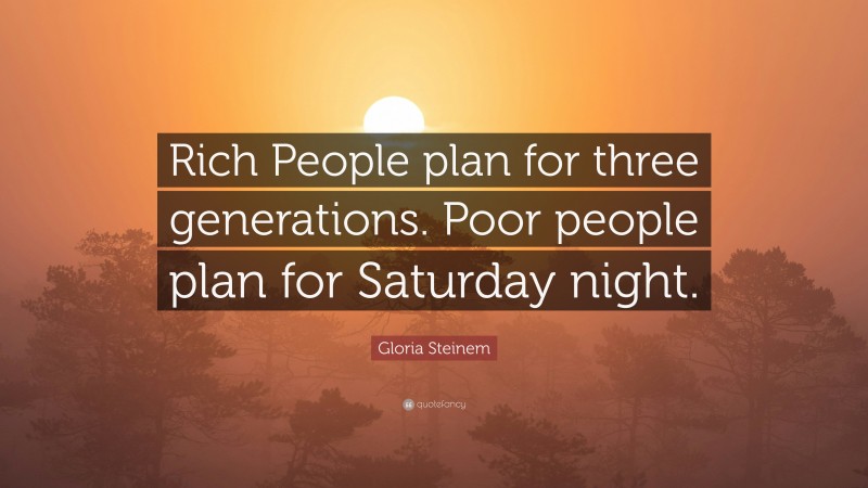 Gloria Steinem Quote: “Rich People plan for three generations. Poor people plan for Saturday night.”