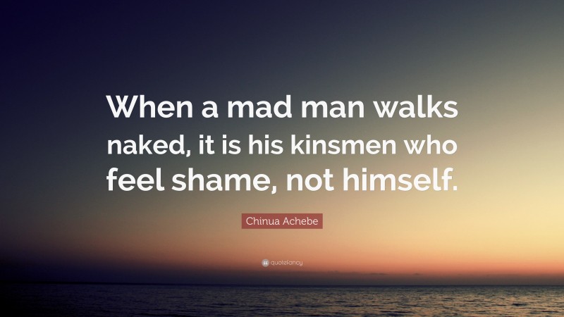 Chinua Achebe Quote: “When a mad man walks naked, it is his kinsmen who feel shame, not himself.”