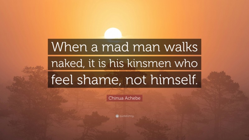Chinua Achebe Quote: “When a mad man walks naked, it is his kinsmen who feel shame, not himself.”